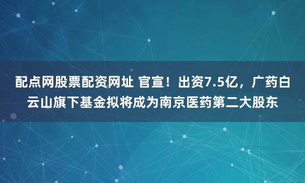 配点网股票配资网址 官宣!出资7.5亿,广药白云山旗下基金拟将成为南京医药第二大股东