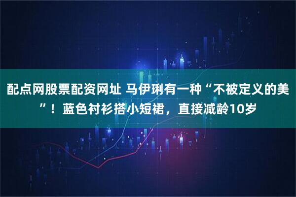 配点网股票配资网址 马伊琍有一种“不被定义的美”!蓝色衬衫搭小短裙,直接减龄10岁