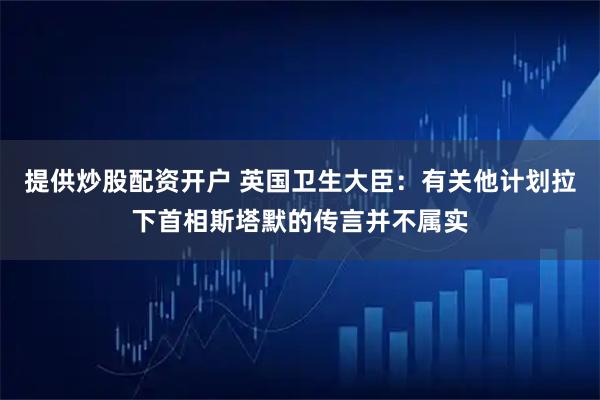 提供炒股配资开户 英国卫生大臣:有关他计划拉下首相斯塔默的传言并不属实