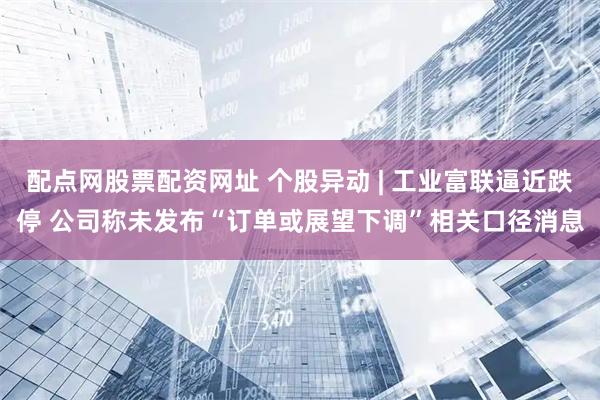 配点网股票配资网址 个股异动 | 工业富联逼近跌停 公司称未发布“订单或展望下调”相关口径消息