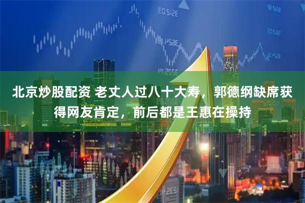 北京炒股配资 老丈人过八十大寿，郭德纲缺席获得网友肯定，前后都是王惠在操持