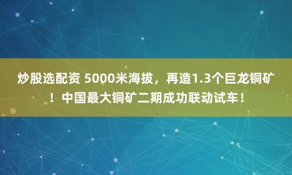 炒股选配资 5000米海拔，再造1.3个巨龙铜矿！中国最大铜矿二期成功联动试车！