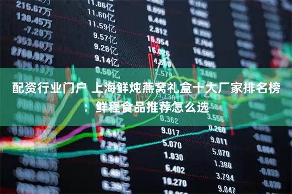 配资行业门户 上海鲜炖燕窝礼盒十大厂家排名榜：鲜程食品推荐怎么选