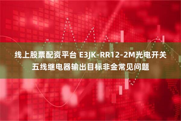 线上股票配资平台 E3JK-RR12-2M光电开关五线继电器输出目标非金常见问题