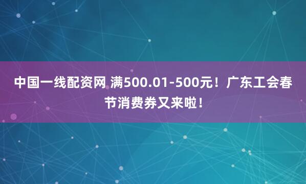 中国一线配资网 满500.01-500元！广东工会春节消费券又来啦！