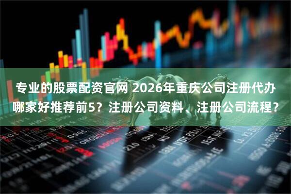 专业的股票配资官网 2026年重庆公司注册代办哪家好推荐前5？注册公司资料、注册公司流程？