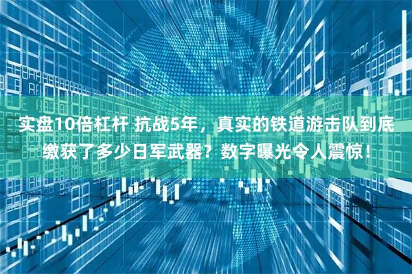 实盘10倍杠杆 抗战5年，真实的铁道游击队到底缴获了多少日军武器？数字曝光令人震惊！
