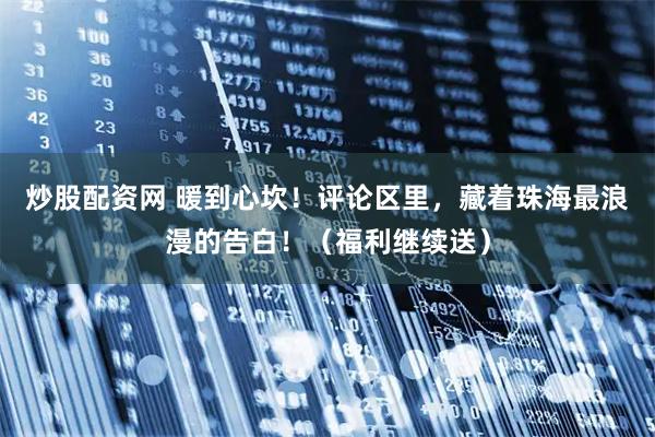炒股配资网 暖到心坎！评论区里，藏着珠海最浪漫的告白！（福利继续送）