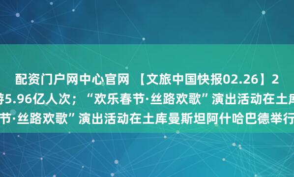 配资门户网中心官网 【文旅中国快报02.26】2026年春节假期国内出游5.96亿人次；“欢乐春节·丝路欢歌”演出活动在土库曼斯坦阿什哈巴德举行