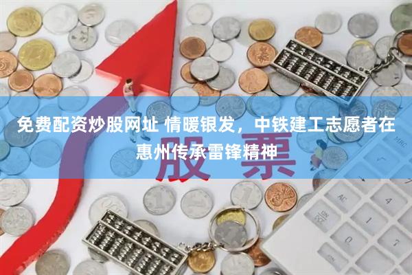 免费配资炒股网址 情暖银发，中铁建工志愿者在惠州传承雷锋精神