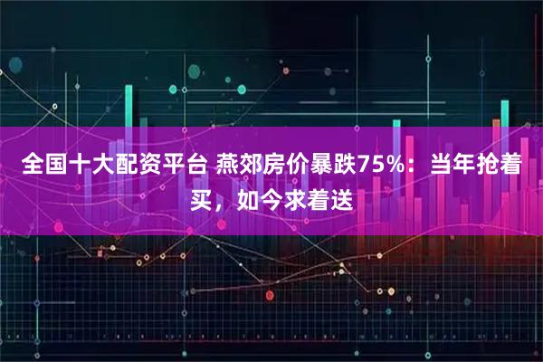 全国十大配资平台 燕郊房价暴跌75%：当年抢着买，如今求着送