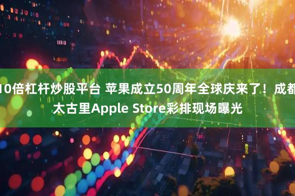 10倍杠杆炒股平台 苹果成立50周年全球庆来了！成都太古里Apple Store彩排现场曝光