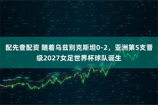 配先查配资 随着乌兹别克斯坦0-2，亚洲第5支晋级2027女足世界杯球队诞生