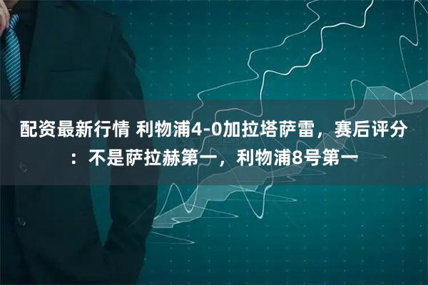 配资最新行情 利物浦4-0加拉塔萨雷，赛后评分：不是萨拉赫第一，利物浦8号第一