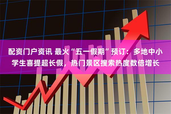 配资门户资讯 最火“五一假期”预订：多地中小学生喜提超长假，热门景区搜索热度数倍增长
