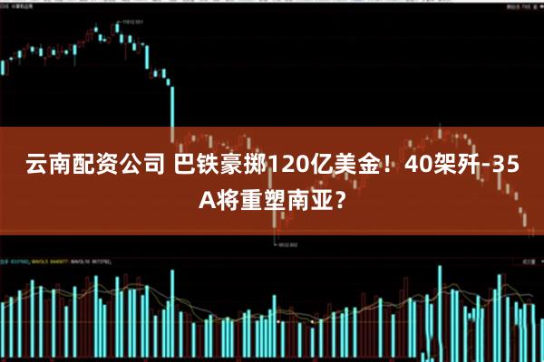 云南配资公司 巴铁豪掷120亿美金！40架歼-35A将重塑南亚？