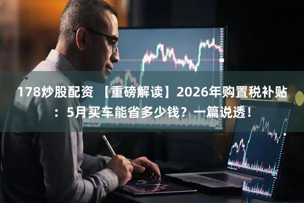 178炒股配资 【重磅解读】2026年购置税补贴：5月买车能省多少钱？一篇说透！