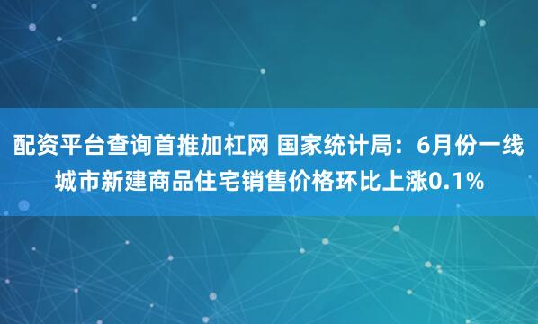 配资平台查询首推加杠网 国家统计局：6月份一线城市新建商品住宅销售价格环比上涨0.1%