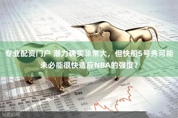 专业配资门户 潜力确实非常大，但快船5号秀可能未必能很快适应NBA的强度？