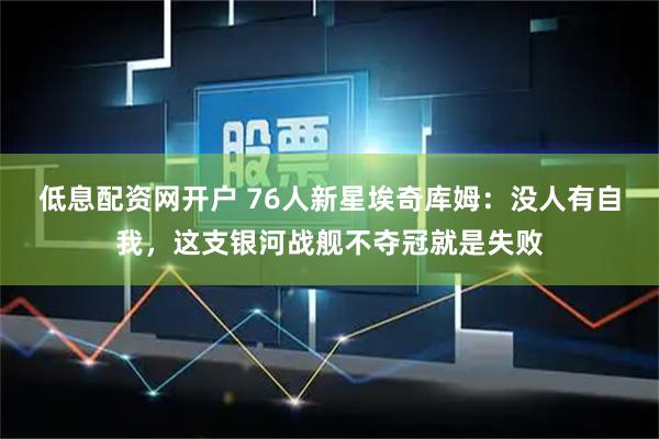 低息配资网开户 76人新星埃奇库姆：没人有自我，这支银河战舰不夺冠就是失败